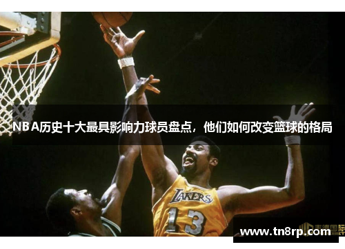 NBA历史十大最具影响力球员盘点，他们如何改变篮球的格局